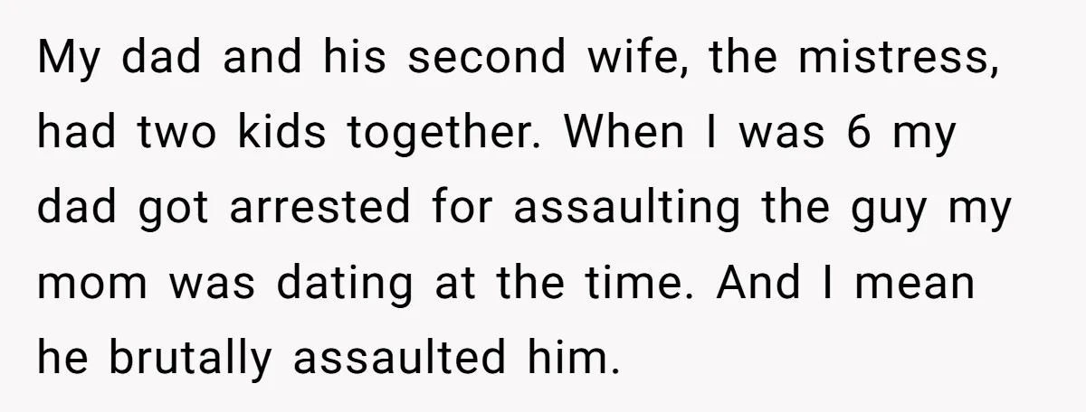 My dad and his second wife, the mistress, had two kids together. When I was 6 my dad got arrested for assaulting the guy my mom was dating at the...