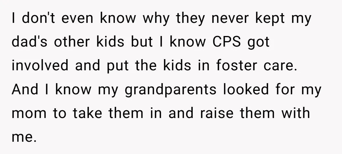 I don't even know why they never kept my dad's other kids but I know CPS got involved and put the kids in foster care. And I know my grandparents...