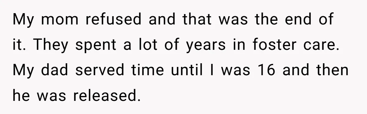 My mom refused and that was the end of it. They spent a lot of years in foster care. My dad served time until I was 16 and then he...