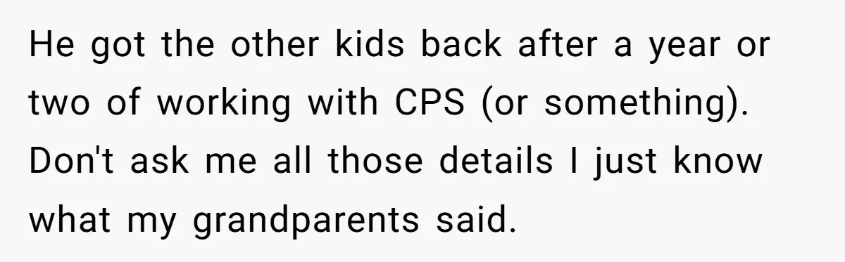 He got the other kids back after a year or two of working with CPS (or something). Don't ask me all those details I just know what my grandparents said.