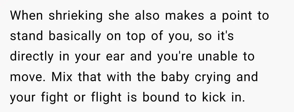 When shrieking she also makes a point to stand basically on top of you, so it's directly in your ear and you're unable to move. Mix that with the baby...