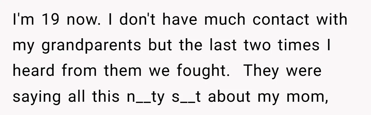 I'm 19 now. I don't have much contact with my grandparents but the last two times I heard from them we fought. They were saying all this n__ty s__t about...