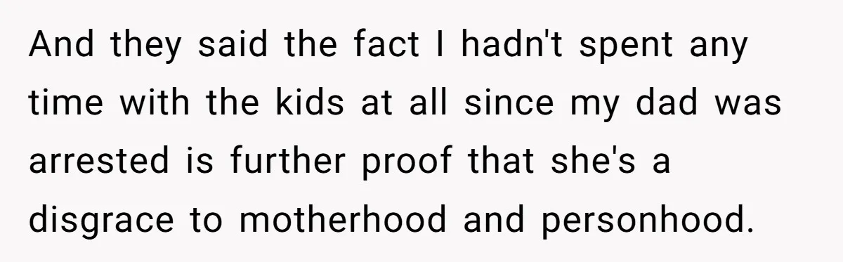 And they said the fact I hadn't spent any time with the kids at all since my dad was arrested is further proof that she's a disgrace to motherhood and...