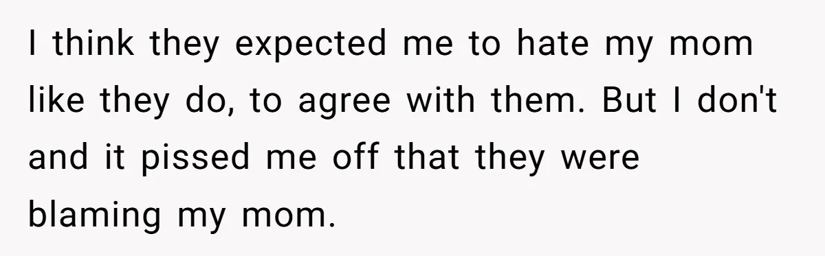 I think they expected me to hate my mom like they do, to agree with them. But I don't and it pissed me off that they were blaming my mom.