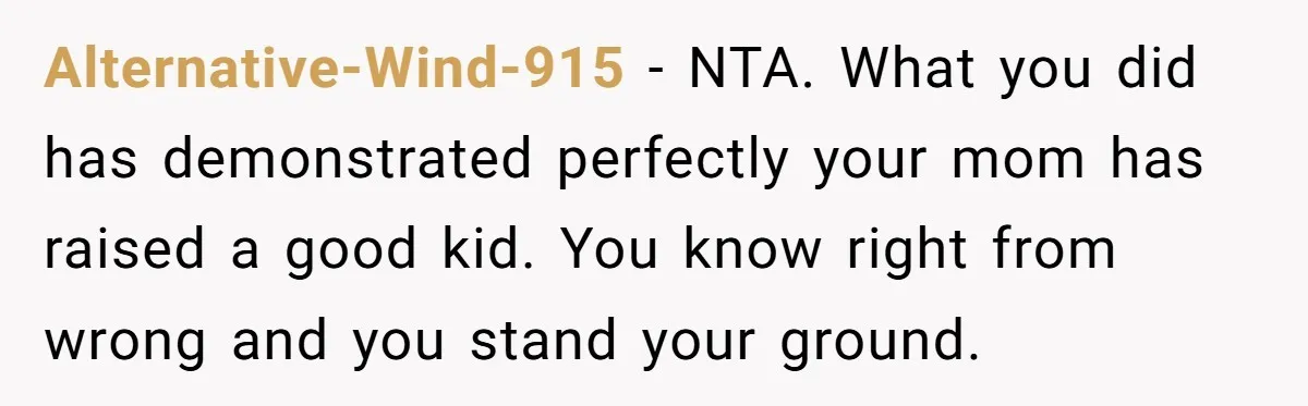 Alternative-Wind-915 − NTA. What you did has demonstrated perfectly your mom has raised a good kid. You know right from wrong and you stand your ground.
