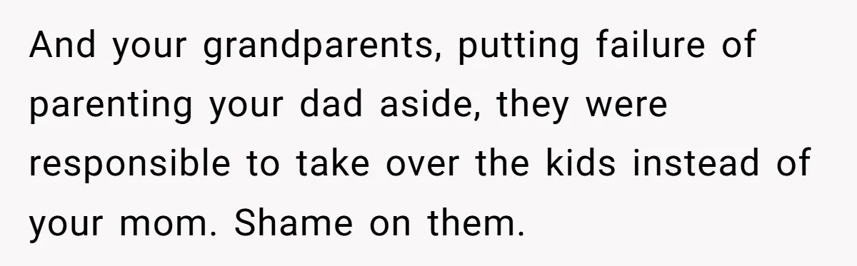 And your grandparents, putting failure of parenting your dad aside, they were responsible to take over the kids instead of your mom. Shame on them.