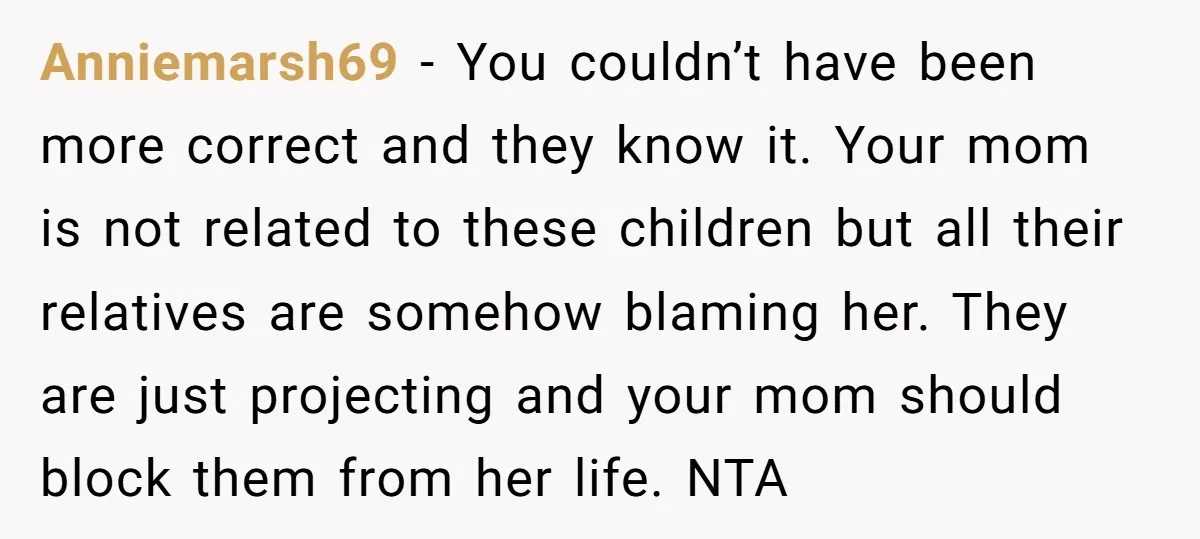 Anniemarsh69 − You couldn’t have been more correct and they know it. Your mom is not related to these children but all their relatives are somehow blaming her. They are...