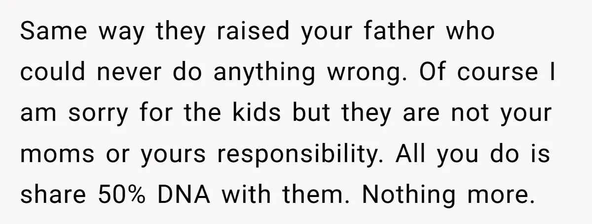 Same way they raised your father who could never do anything wrong. Of course I am sorry for the kids but they are not your moms or yours responsibility. All...