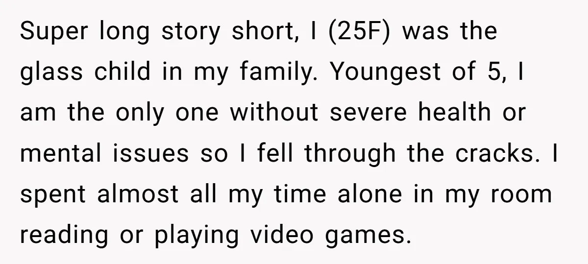 Super long story short, I (25F) was the glass child in my family. Youngest of 5, I am the only one without severe health or mental issues so I fell...