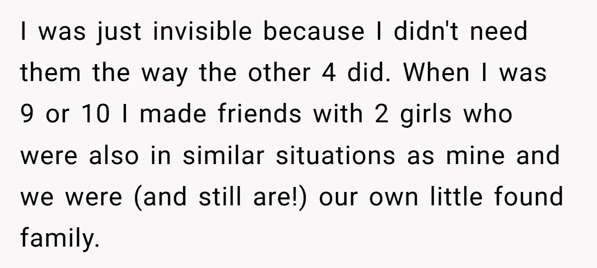 I was just invisible because I didn't need them the way the other 4 did. When I was 9 or 10 I made friends with 2 girls who were also...
