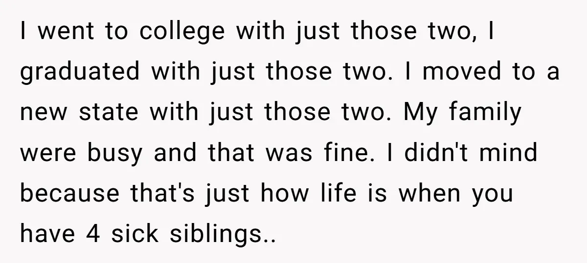 I went to college with just those two, I graduated with just those two. I moved to a new state with just those two. My family were busy and that...