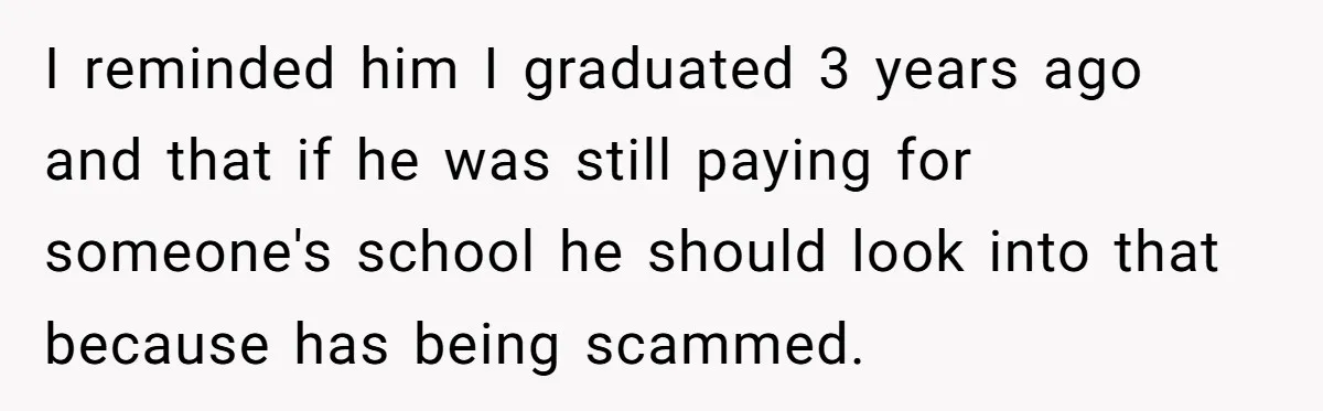I reminded him I graduated 3 years ago and that if he was still paying for someone's school he should look into that because has being scammed.