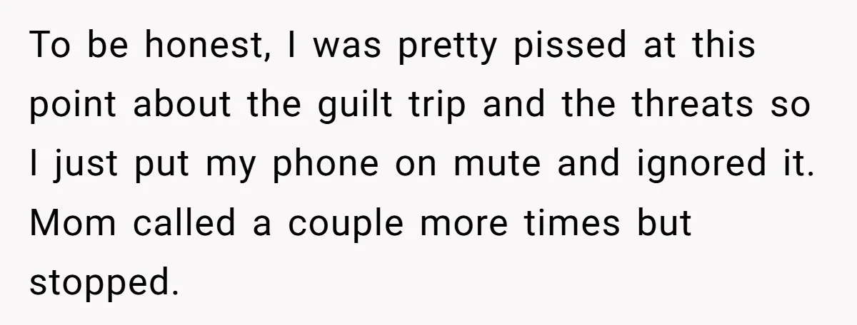 To be honest, I was pretty pissed at this point about the guilt trip and the threats so I just put my phone on mute and ignored it. Mom called...