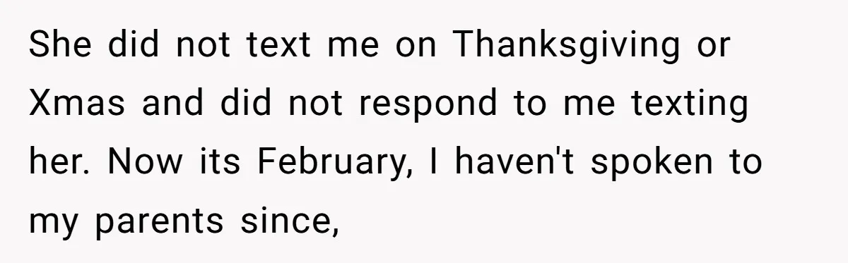 She did not text me on Thanksgiving or Xmas and did not respond to me texting her. Now its February, I haven't spoken to my parents since,