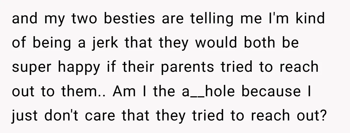and my two besties are telling me I'm kind of being a jerk that they would both be super happy if their parents tried to reach out to them.. Am...