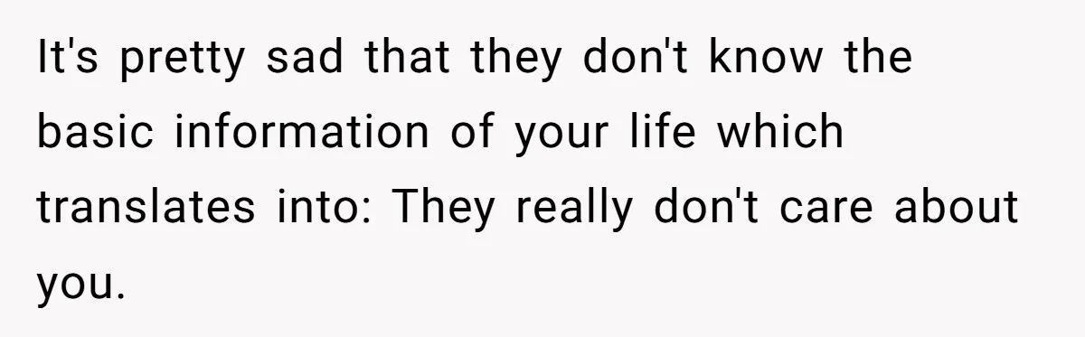 It's pretty sad that they don't know the basic information of your life which translates into: They really don't care about you.
