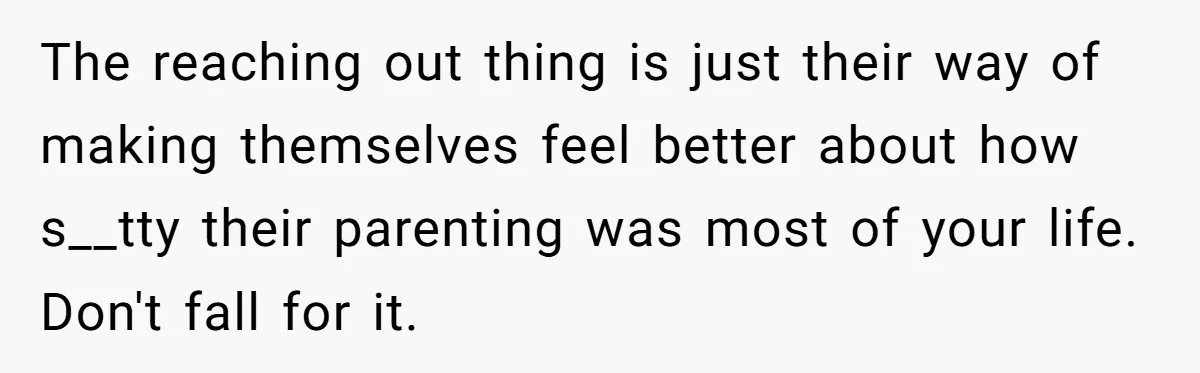 The reaching out thing is just their way of making themselves feel better about how s__tty their parenting was most of your life. Don't fall for it.