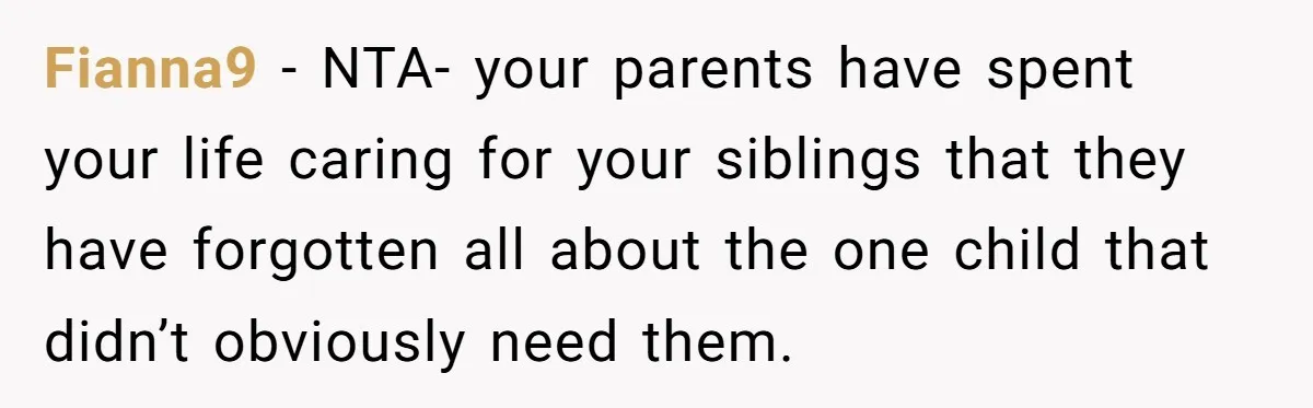 Fianna9 − NTA- your parents have spent your life caring for your siblings that they have forgotten all about the one child that didn’t obviously need them.
