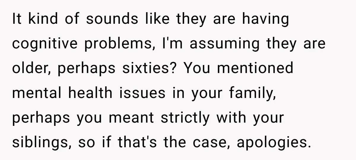 It kind of sounds like they are having cognitive problems, I'm assuming they are older, perhaps sixties? You mentioned mental health issues in your family, perhaps you meant strictly with...