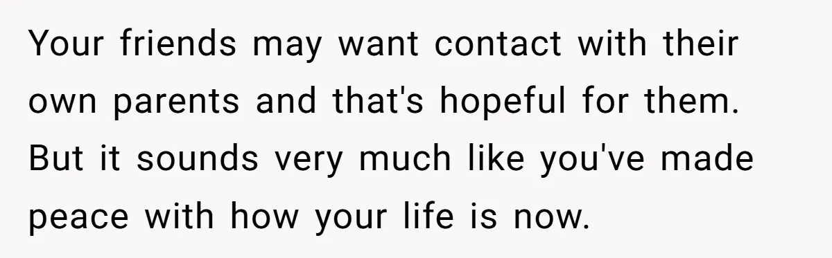 Your friends may want contact with their own parents and that's hopeful for them. But it sounds very much like you've made peace with how your life is now.
