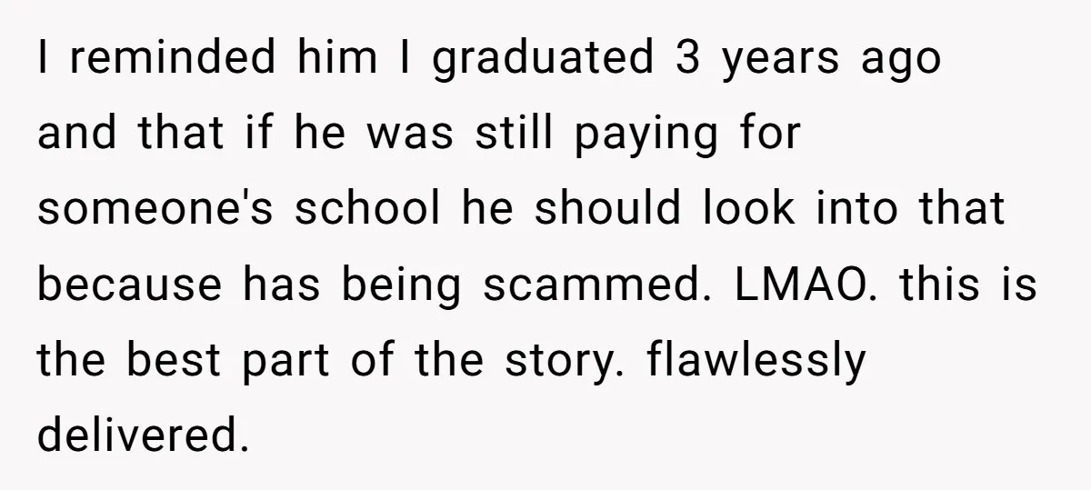 I reminded him I graduated 3 years ago and that if he was still paying for someone's school he should look into that because has being scammed. LMAO. this is...