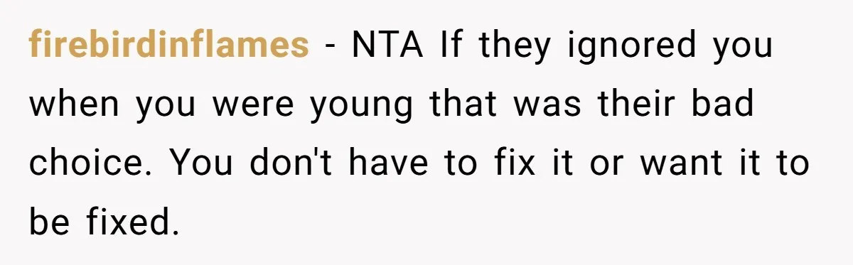 firebirdinflames − NTA If they ignored you when you were young that was their bad choice. You don't have to fix it or want it to be fixed.