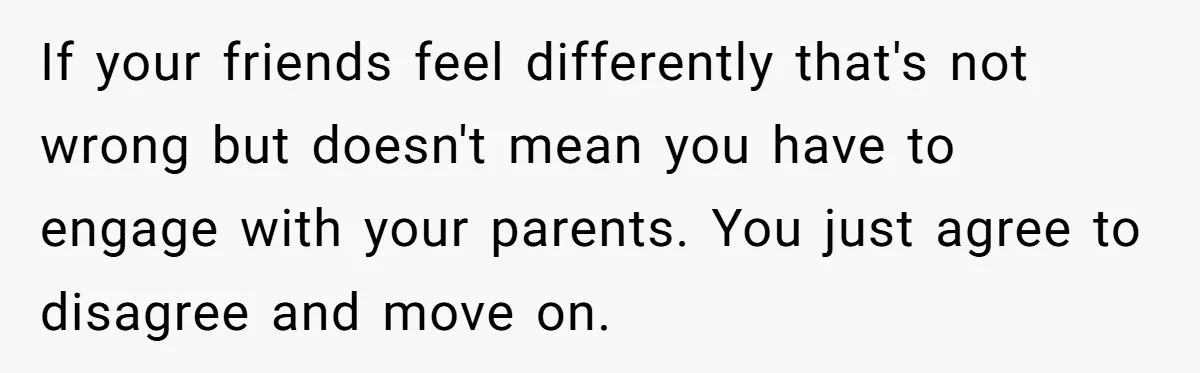 If your friends feel differently that's not wrong but doesn't mean you have to engage with your parents. You just agree to disagree and move on.