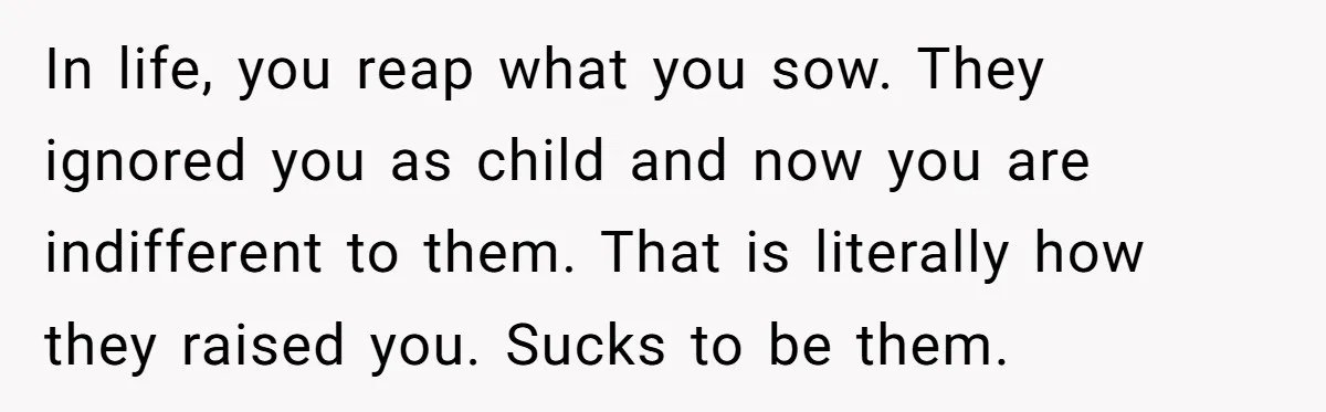 In life, you reap what you sow. They ignored you as child and now you are indifferent to them. That is literally how they raised you. Sucks to be them.