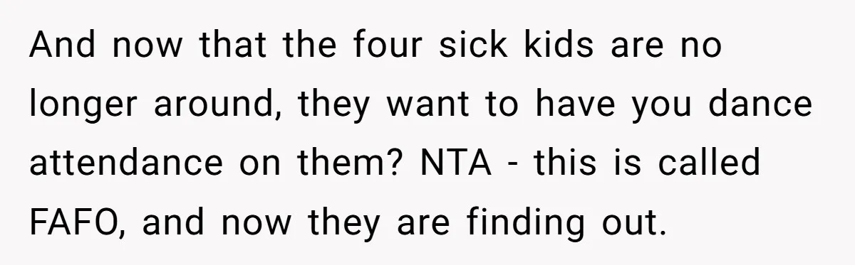 And now that the four sick kids are no longer around, they want to have you dance attendance on them? NTA - this is called FAFO, and now they are...