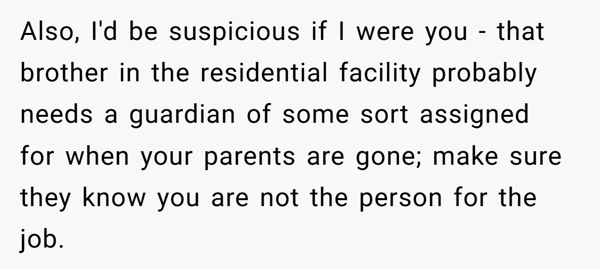 Also, I'd be suspicious if I were you - that brother in the residential facility probably needs a guardian of some sort assigned for when your parents are gone; make...