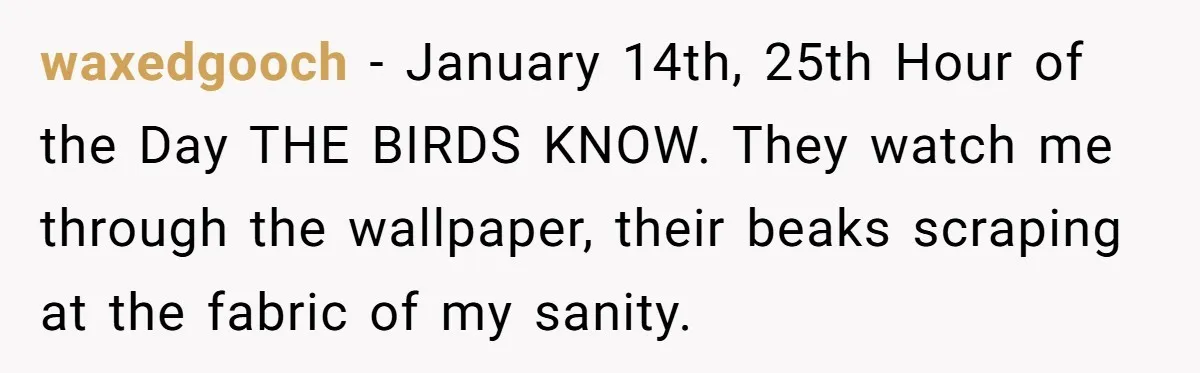 waxedgooch − January 14th, 25th Hour of the Day THE BIRDS KNOW. They watch me through the wallpaper, their beaks scraping at the fabric of my sanity.