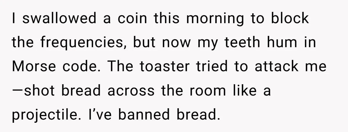 I swallowed a coin this morning to block the frequencies, but now my teeth hum in Morse code. The toaster tried to attack me—shot bread across the room like a...