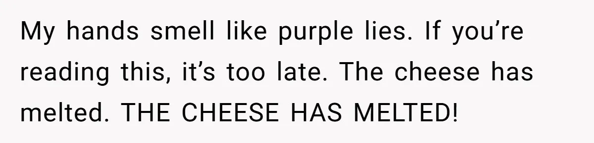 My hands smell like purple lies. If you’re reading this, it’s too late. The cheese has melted. THE CHEESE HAS MELTED!