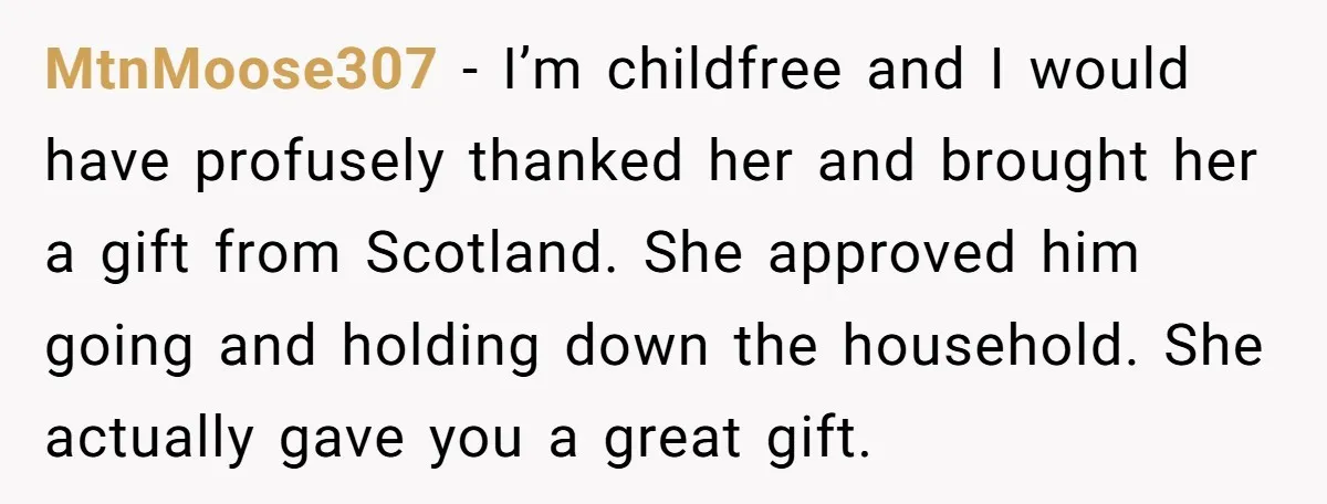 MtnMoose307 − I’m childfree and I would have profusely thanked her and brought her a gift from Scotland. She approved him going and holding down the household. She actually gave...