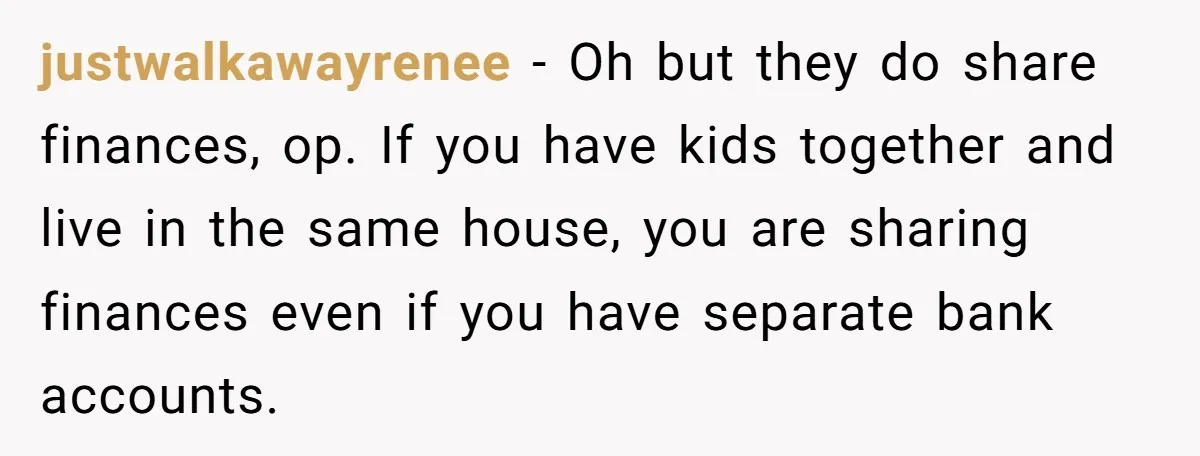 justwalkawayrenee − Oh but they do share finances, op. If you have kids together and live in the same house, you are sharing finances even if you have separate bank...