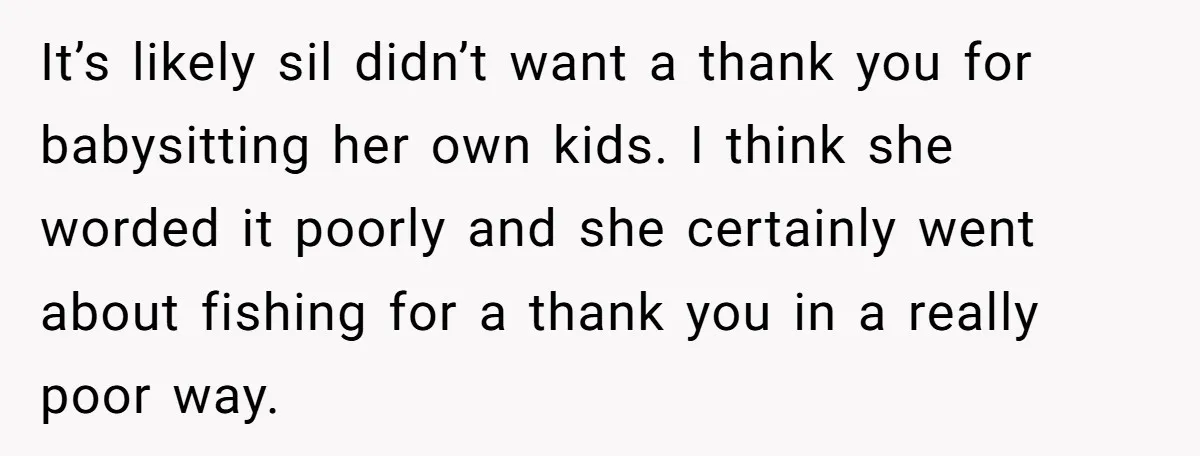 It’s likely sil didn’t want a thank you for babysitting her own kids. I think she worded it poorly and she certainly went about fishing for a thank you in...