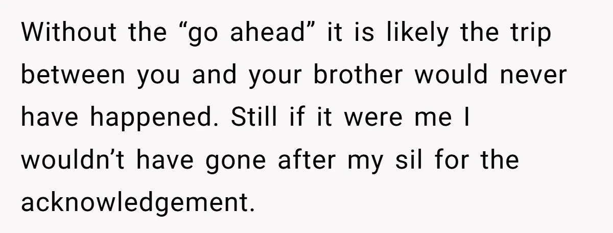 Without the “go ahead” it is likely the trip between you and your brother would never have happened. Still if it were me I wouldn’t have gone after my sil...