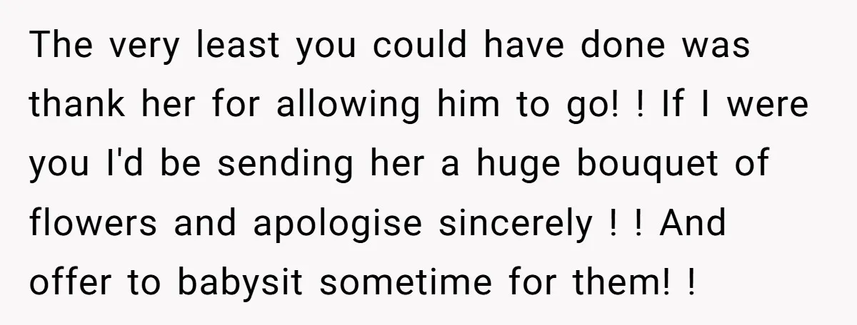 The very least you could have done was thank her for allowing him to go! ! If I were you I'd be sending her a huge bouquet of flowers and...