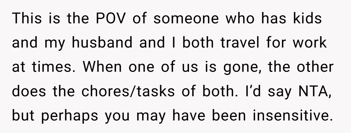 This is the POV of someone who has kids and my husband and I both travel for work at times. When one of us is gone, the other does the...