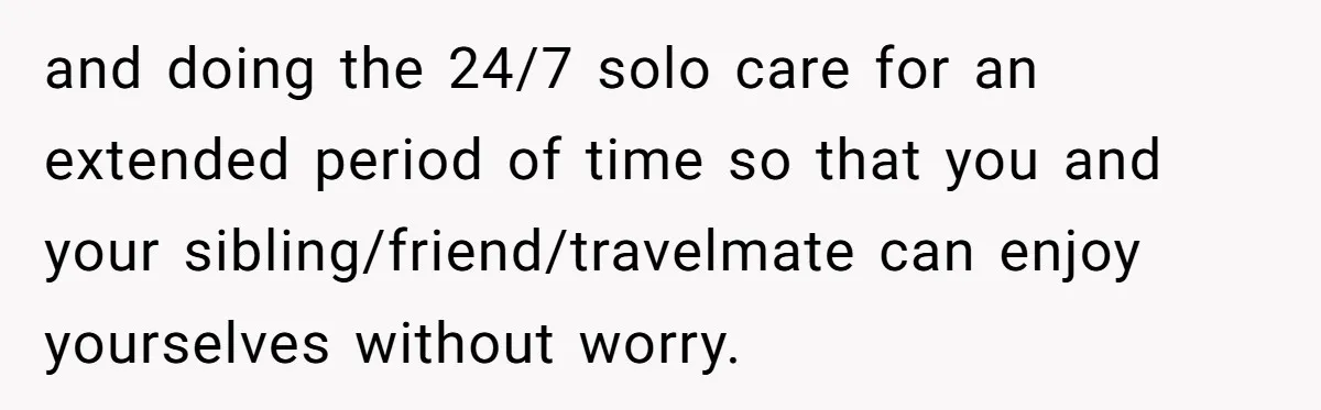 and doing the 24/7 solo care for an extended period of time so that you and your sibling/friend/travelmate can enjoy yourselves without worry.