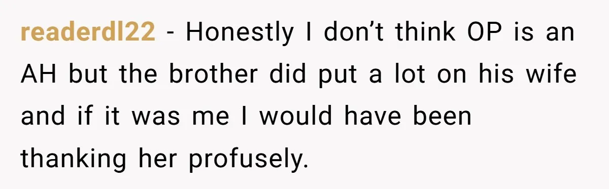 readerdl22 − Honestly I don’t think OP is an AH but the brother did put a lot on his wife and if it was me I would have been thanking...