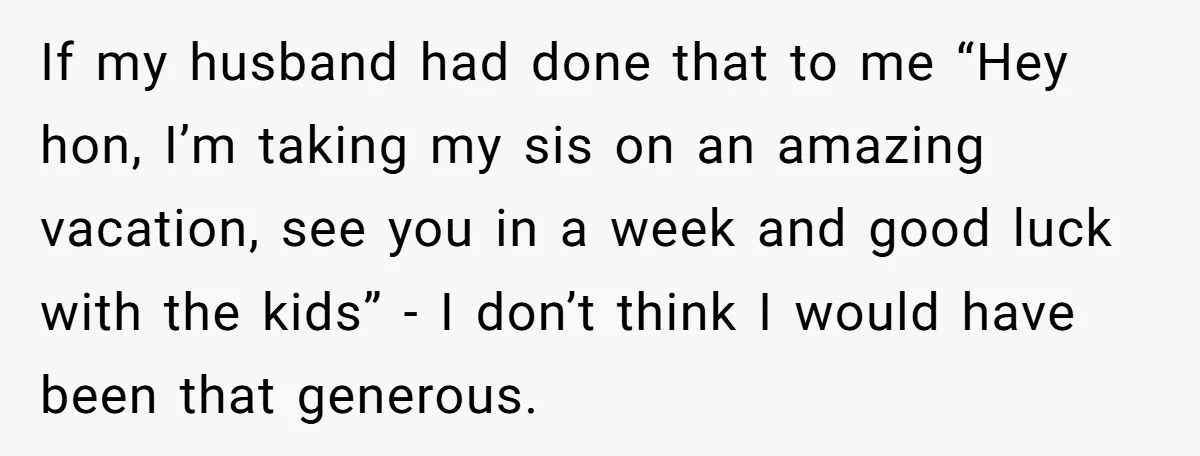 If my husband had done that to me “Hey hon, I’m taking my sis on an amazing vacation, see you in a week and good luck with the kids” -...