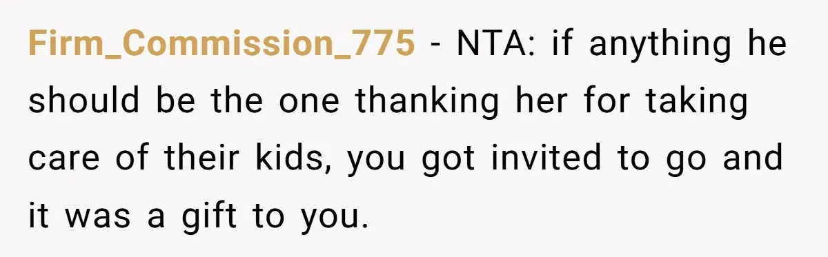 Firm_Commission_775 − NTA: if anything he should be the one thanking her for taking care of their kids, you got invited to go and it was a gift to you.