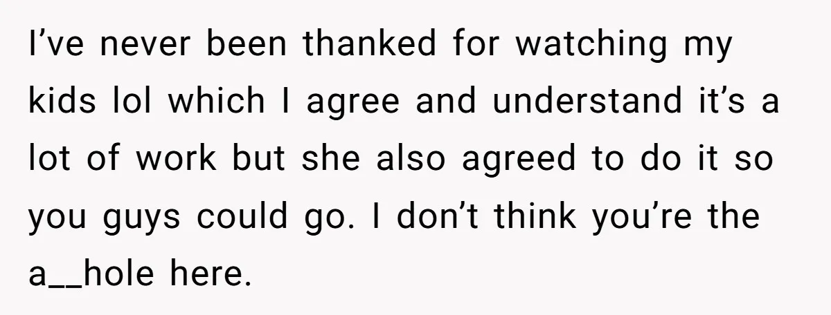 I’ve never been thanked for watching my kids lol which I agree and understand it’s a lot of work but she also agreed to do it so you guys could...