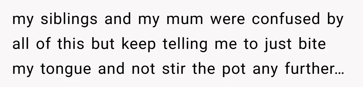 my siblings and my mum were confused by all of this but keep telling me to just bite my tongue and not stir the pot any further…