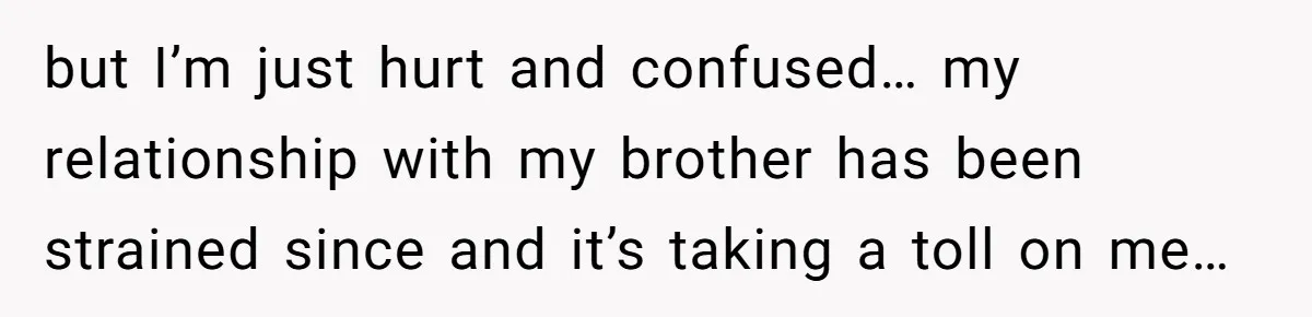 but I’m just hurt and confused… my relationship with my brother has been strained since and it’s taking a toll on me…