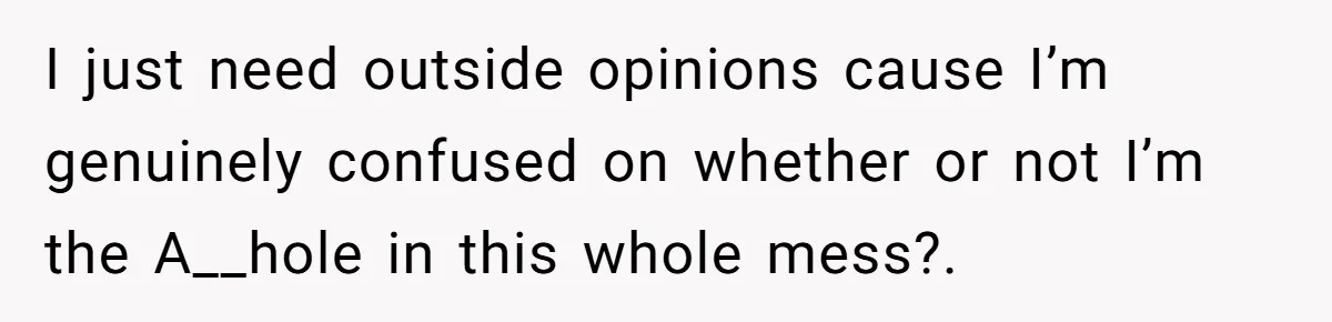I just need outside opinions cause I’m genuinely confused on whether or not I’m the A__hole in this whole mess?.