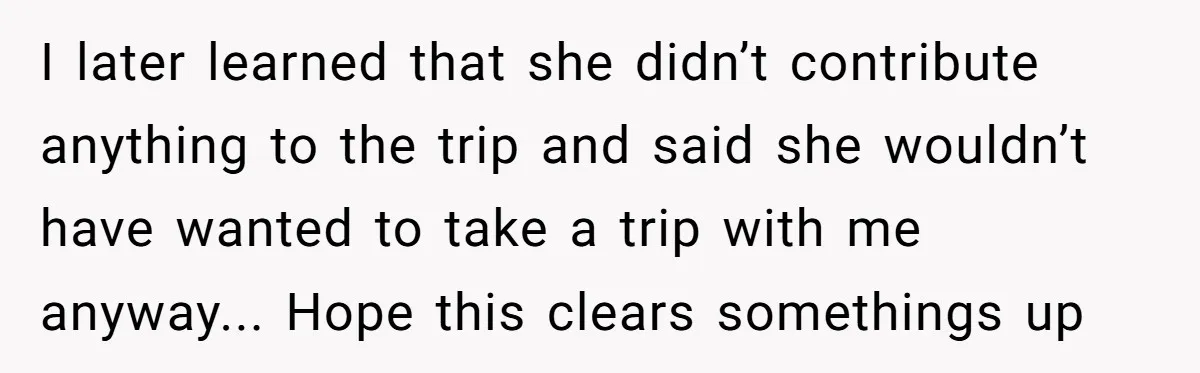 I later learned that she didn’t contribute anything to the trip and said she wouldn’t have wanted to take a trip with me anyway... Hope this clears somethings up