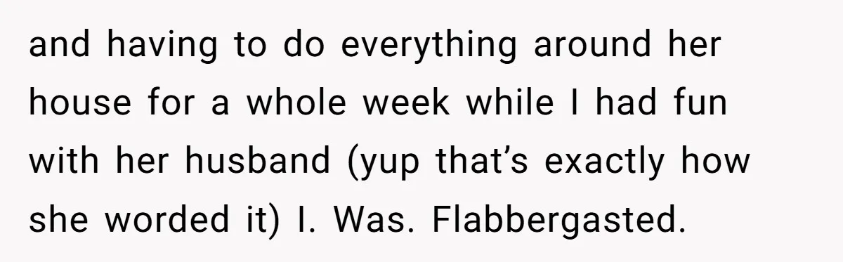and having to do everything around her house for a whole week while I had fun with her husband (yup that’s exactly how she worded it) I. Was. Flabbergasted.