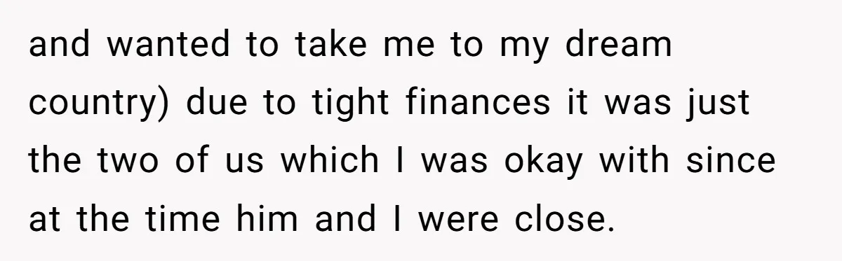 and wanted to take me to my dream country) due to tight finances it was just the two of us which I was okay with since at the time him...